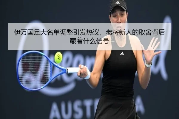 伊万国足大名单调整引发热议，老将新人的取舍背后藏着什么信号